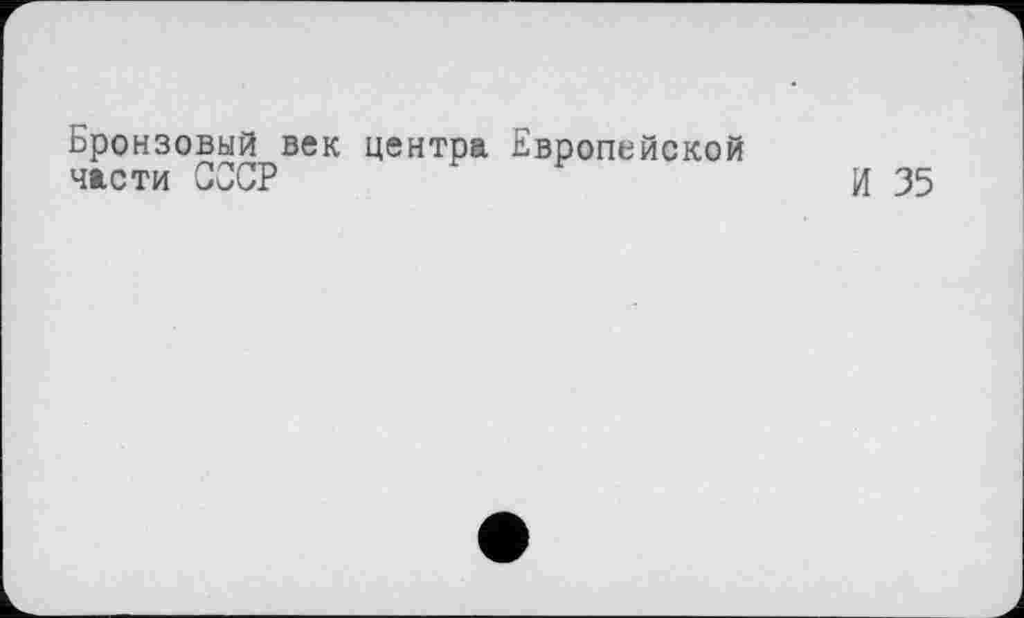 ﻿Бронзовый век центра Европейской части СССР	И 35